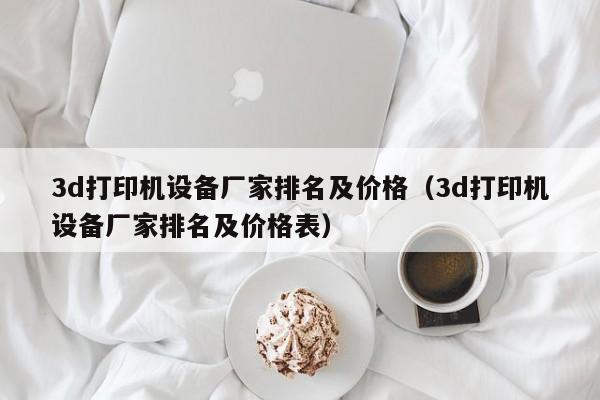 3d打印机设备厂家排名及价格（3d打印机设备厂家排名及价格表）